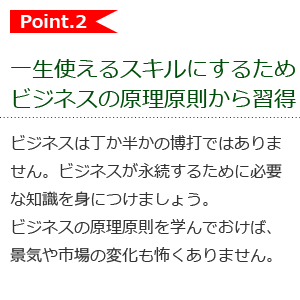 一生使えるスキルにするためビジネスの原理原則から習得ビジネスは丁か半かの博打ではありません。ビジネスが永続するために必要な知識を身につけましょう。ビジネスの原理原則を学んでおけば、景気や市場の変化も怖くありません。