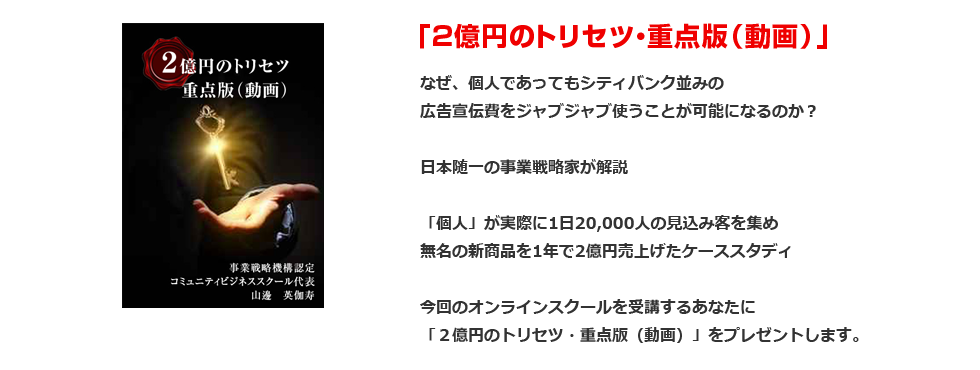 「２億円のトリセツ・重点版（動画）」なぜ、個人であってもシティバンク並みの広告宣伝費をジャブジャブ使うことが可能になるのか？日本随一の事業戦略家が解説「個人」が実際に1日20,000人の見込み客を集め無名の新商品を1年で2億円売上げたケーススタディ今回のオンラインスクールを受講するあなたに「２億円のトリセツ・重点版（動画）」をプレゼントします。