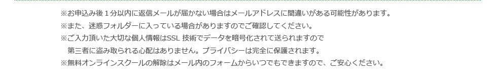 ※お申込み後１分以内に返信メールが届かない場合はメールアドレスに間違いがある可能性があります。※また、迷惑フォルダーに入っている場合がありますのでご確認してください。※ご入力頂いた大切な個人情報はSSL 技術でデータを暗号化されて送られますので第三者に盗み取られる心配はありません。プライバシーは完全に保護されます。※無料オンラインスクールの解除はメール内のフォームからいつでもできますので、ご安心ください。