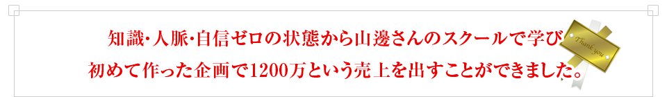 知識・人脈・自信ゼロの状態から山邊さんのスクールで学び初めて作った企画で1200万という売上を出すことができました。