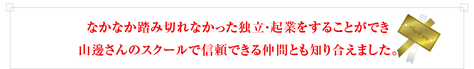 なかなか踏み切れなかった独立・起業をすることができ山邊さんのスクールで信頼できる仲間とも知り合えました。