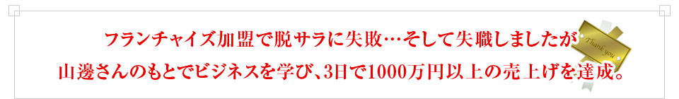 フランチャイズ加盟で脱サラに失敗…そして失職しましたが山邊さんのもとでビジネスを学び、3日で1000万円以上の売上げを達成。