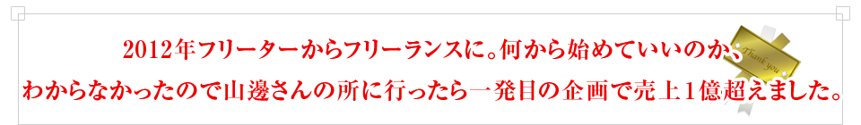 2012年フリーターからフリーランスに。何から始めていいのか、わからなかったので山邊さんの所に行ったら一発目の企画で売上１億超えました。