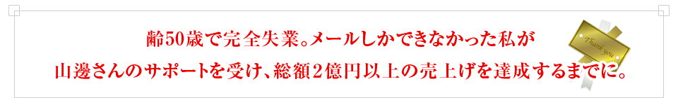 齢50歳で完全失業。メールしかできなかった私が山邊さんのサポートを受け、総額２億円以上の売上げを達成するまでに。