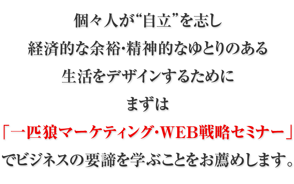 個々人が“自立”を志し経済的な余裕・精神的なゆとりのある生活をデザインするためにまずは「一匹狼マーケティング・WEB戦略セミナー」でビジネスの要諦を学ぶことをお薦めします。